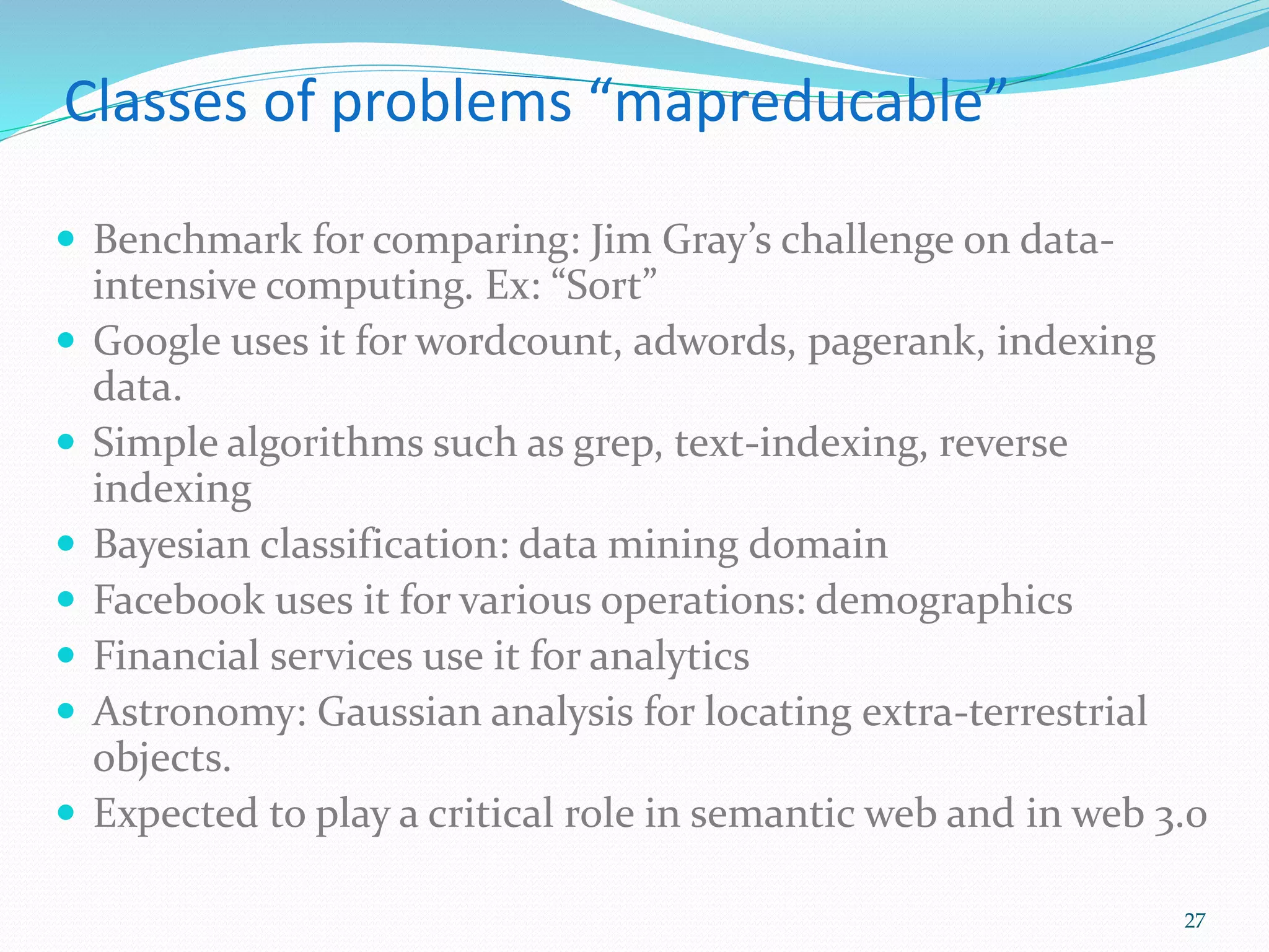 Classes of problems “mapreducable”
 Benchmark for comparing: Jim Gray’s challenge on data-
intensive computing. Ex: “Sort”
 Google uses it for wordcount, adwords, pagerank, indexing
data.
 Simple algorithms such as grep, text-indexing, reverse
indexing
 Bayesian classification: data mining domain
 Facebook uses it for various operations: demographics
 Financial services use it for analytics
 Astronomy: Gaussian analysis for locating extra-terrestrial
objects.
 Expected to play a critical role in semantic web and in web 3.0
27
 