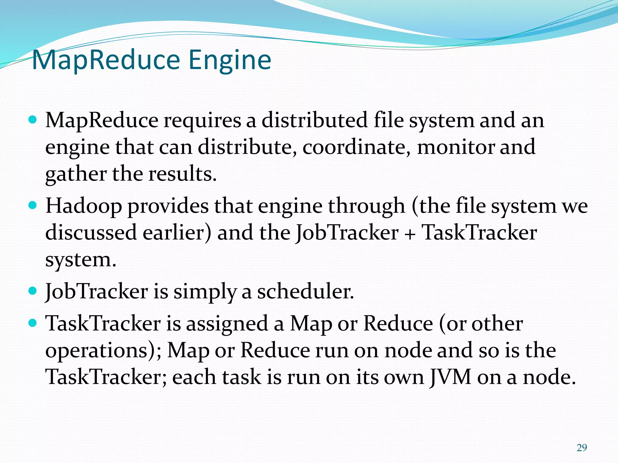 MapReduce Engine
 MapReduce requires a distributed file system and an
engine that can distribute, coordinate, monitor and
gather the results.
 Hadoop provides that engine through (the file system we
discussed earlier) and the JobTracker + TaskTracker
system.
 JobTracker is simply a scheduler.
 TaskTracker is assigned a Map or Reduce (or other
operations); Map or Reduce run on node and so is the
TaskTracker; each task is run on its own JVM on a node.
29
 