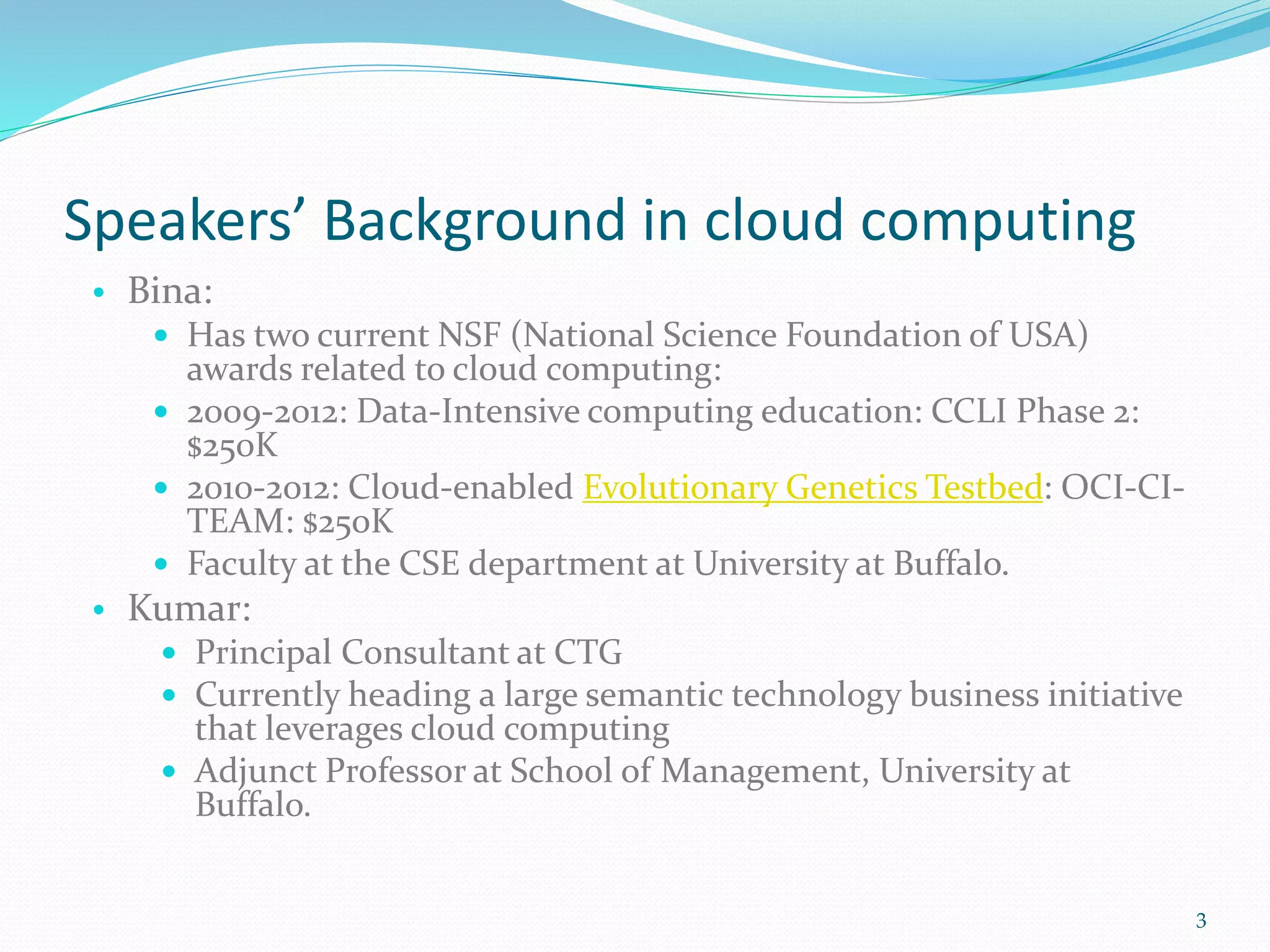 Speakers’ Background in cloud computing
• Bina:
 Has two current NSF (National Science Foundation of USA)
awards related to cloud computing:
 2009-2012: Data-Intensive computing education: CCLI Phase 2:
$250K
 2010-2012: Cloud-enabled Evolutionary Genetics Testbed: OCI-CI-
TEAM: $250K
 Faculty at the CSE department at University at Buffalo.
• Kumar:
 Principal Consultant at CTG
 Currently heading a large semantic technology business initiative
that leverages cloud computing
 Adjunct Professor at School of Management, University at
Buffalo.
3
 