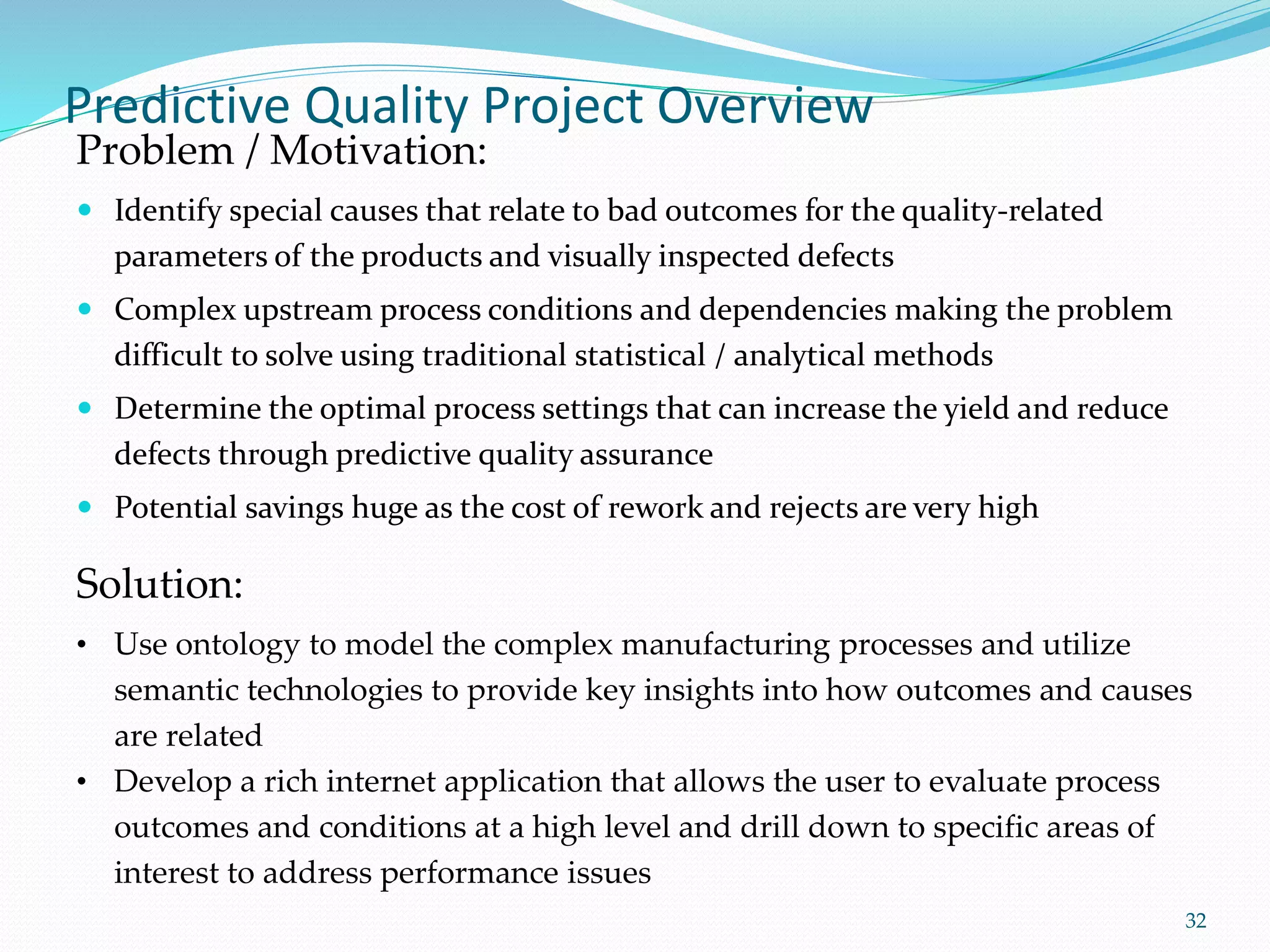 Predictive Quality Project Overview
 Identify special causes that relate to bad outcomes for the quality-related
parameters of the products and visually inspected defects
 Complex upstream process conditions and dependencies making the problem
difficult to solve using traditional statistical / analytical methods
 Determine the optimal process settings that can increase the yield and reduce
defects through predictive quality assurance
 Potential savings huge as the cost of rework and rejects are very high
32
Problem / Motivation:
Solution:
• Use ontology to model the complex manufacturing processes and utilize
semantic technologies to provide key insights into how outcomes and causes
are related
• Develop a rich internet application that allows the user to evaluate process
outcomes and conditions at a high level and drill down to specific areas of
interest to address performance issues
 