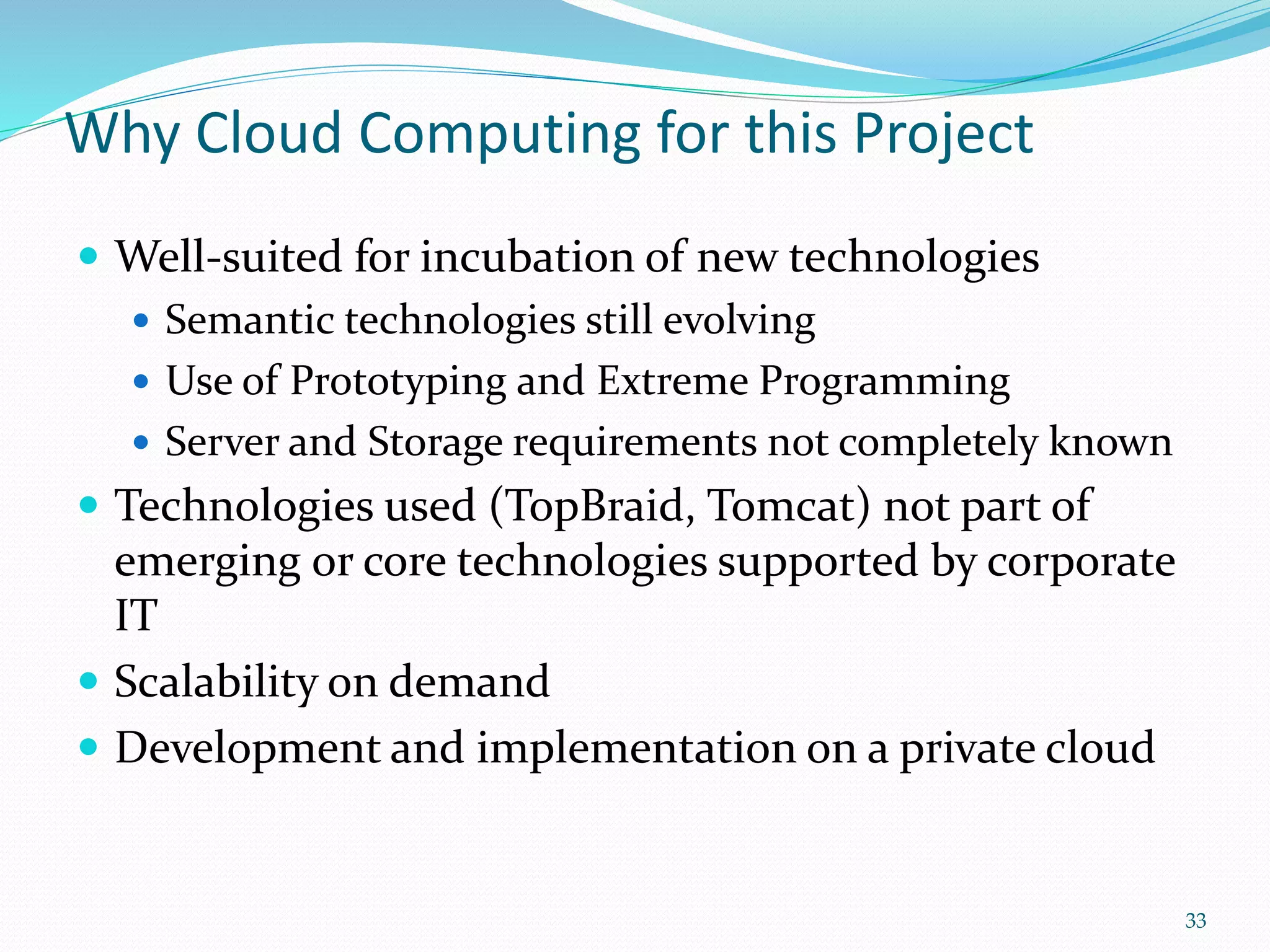 Why Cloud Computing for this Project
 Well-suited for incubation of new technologies
 Semantic technologies still evolving
 Use of Prototyping and Extreme Programming
 Server and Storage requirements not completely known
 Technologies used (TopBraid, Tomcat) not part of
emerging or core technologies supported by corporate
IT
 Scalability on demand
 Development and implementation on a private cloud
33
 