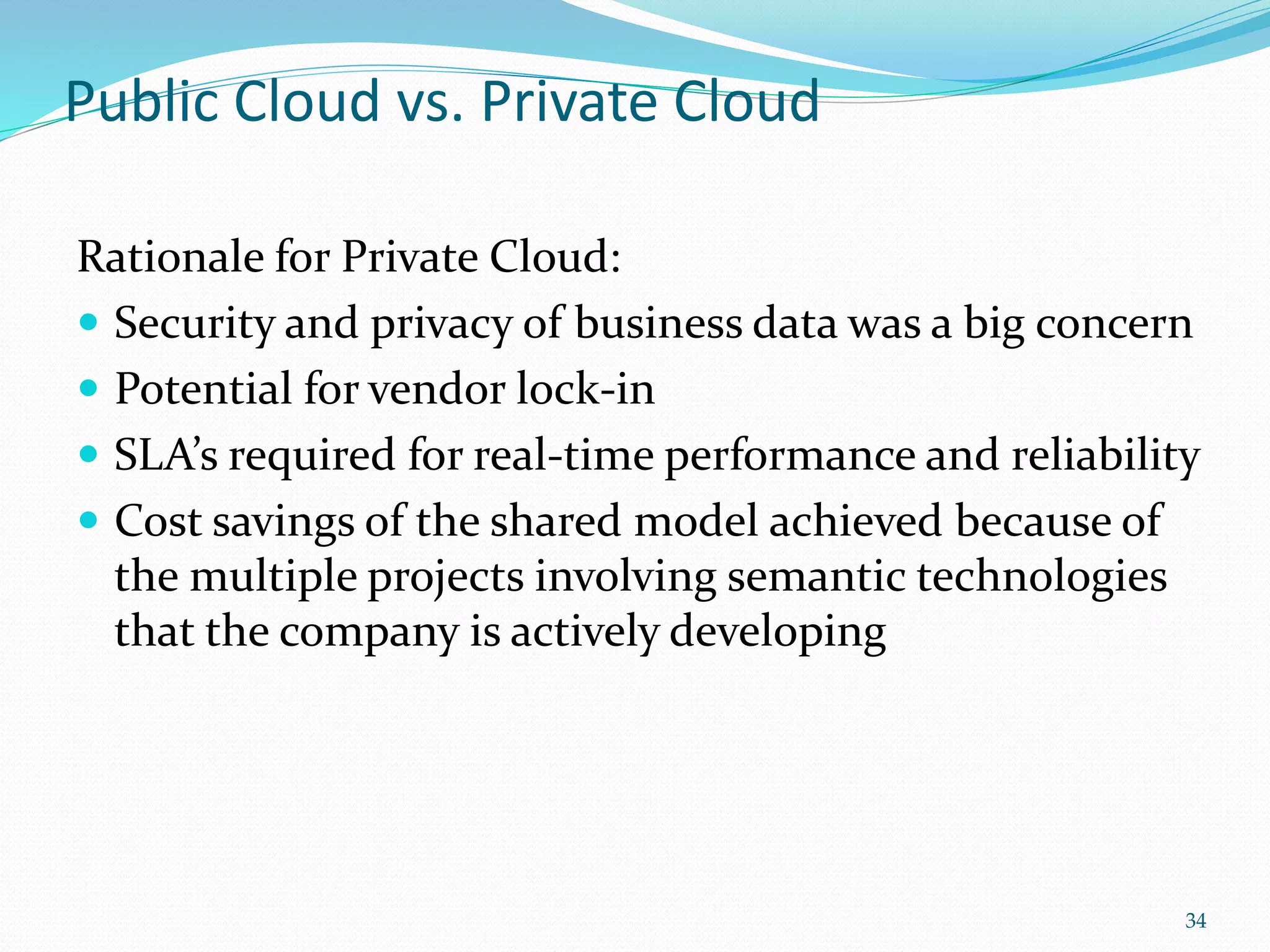 Public Cloud vs. Private Cloud
Rationale for Private Cloud:
 Security and privacy of business data was a big concern
 Potential for vendor lock-in
 SLA’s required for real-time performance and reliability
 Cost savings of the shared model achieved because of
the multiple projects involving semantic technologies
that the company is actively developing
34
 