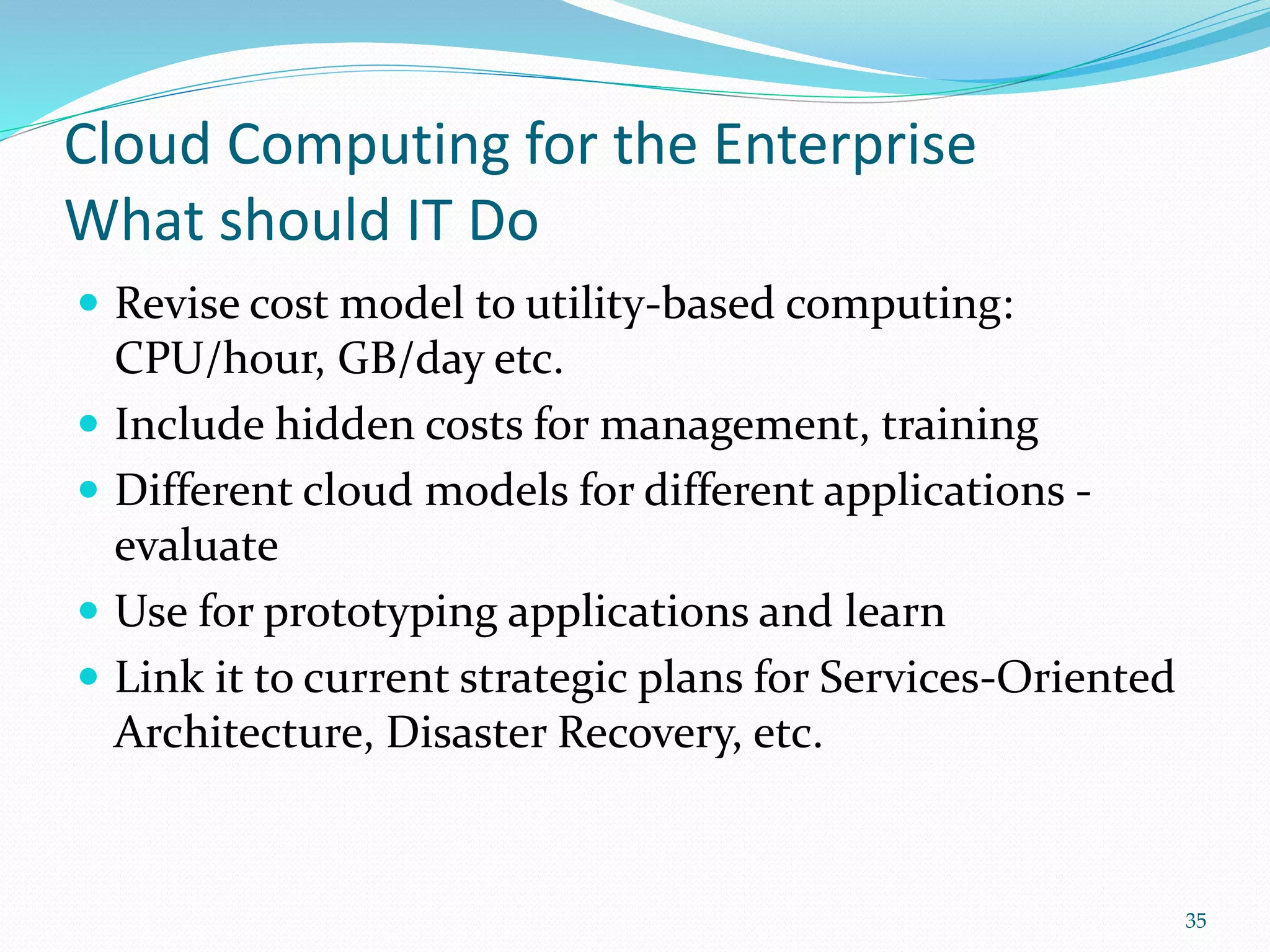 Cloud Computing for the Enterprise
What should IT Do
 Revise cost model to utility-based computing:
CPU/hour, GB/day etc.
 Include hidden costs for management, training
 Different cloud models for different applications -
evaluate
 Use for prototyping applications and learn
 Link it to current strategic plans for Services-Oriented
Architecture, Disaster Recovery, etc.
35
 