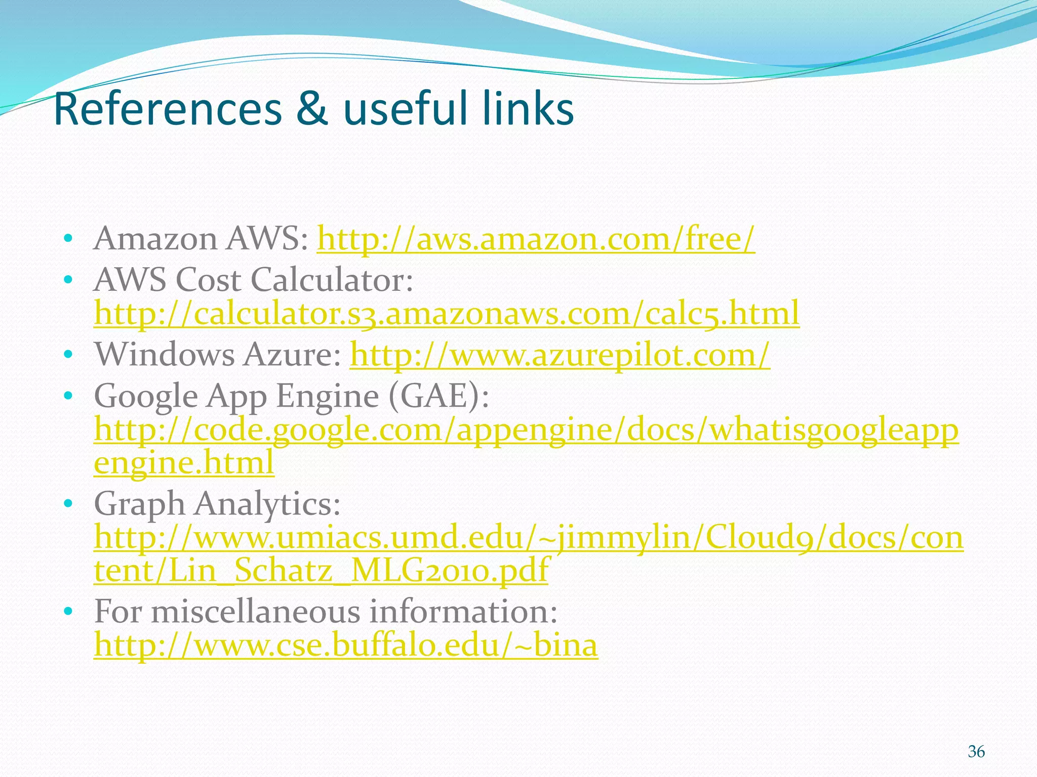 References & useful links
• Amazon AWS: http://aws.amazon.com/free/
• AWS Cost Calculator:
http://calculator.s3.amazonaws.com/calc5.html
• Windows Azure: http://www.azurepilot.com/
• Google App Engine (GAE):
http://code.google.com/appengine/docs/whatisgoogleapp
engine.html
• Graph Analytics:
http://www.umiacs.umd.edu/~jimmylin/Cloud9/docs/con
tent/Lin_Schatz_MLG2010.pdf
• For miscellaneous information:
http://www.cse.buffalo.edu/~bina
36
 