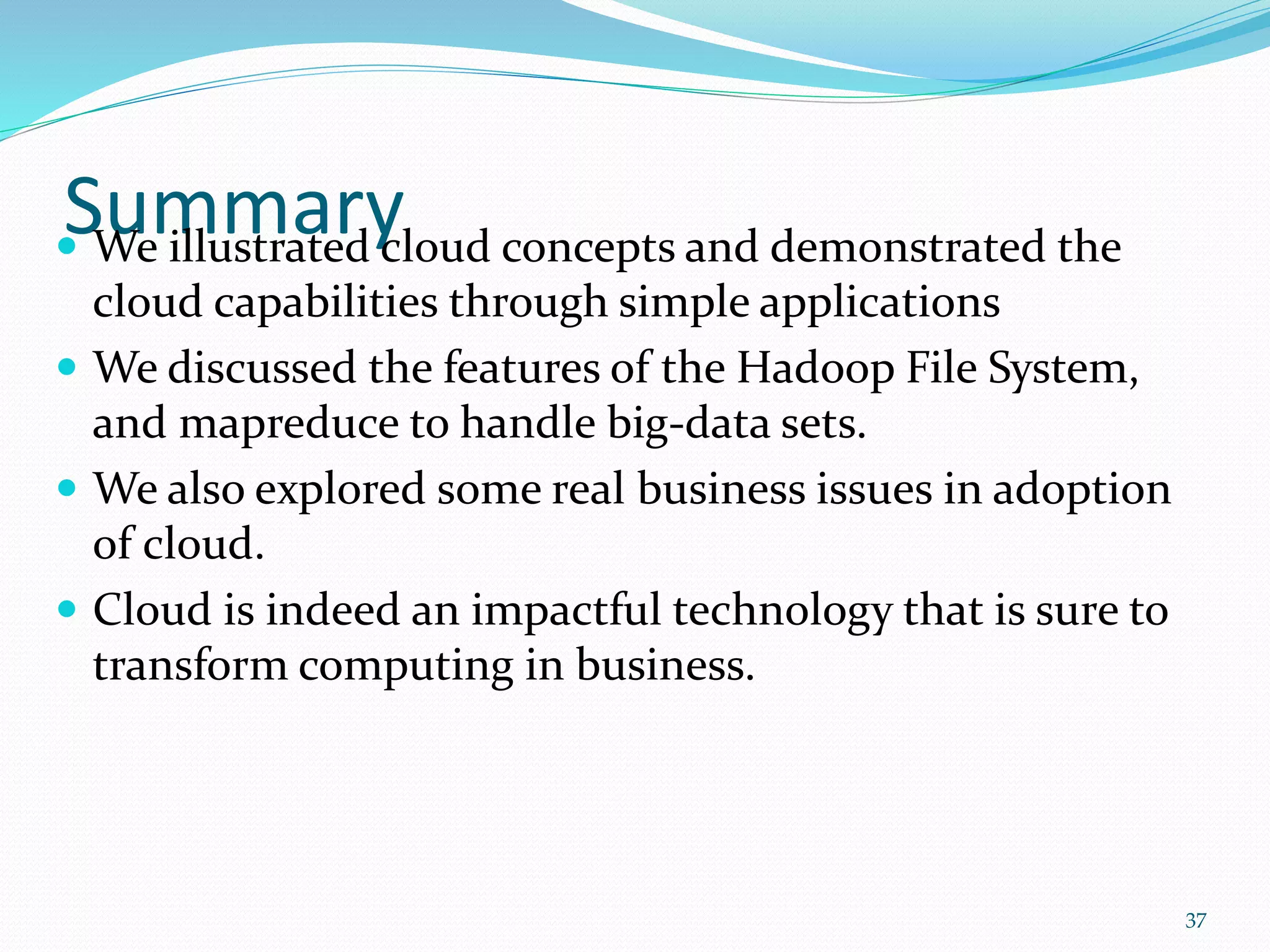 Summary We illustrated cloud concepts and demonstrated the
cloud capabilities through simple applications
 We discussed the features of the Hadoop File System,
and mapreduce to handle big-data sets.
 We also explored some real business issues in adoption
of cloud.
 Cloud is indeed an impactful technology that is sure to
transform computing in business.
37
 