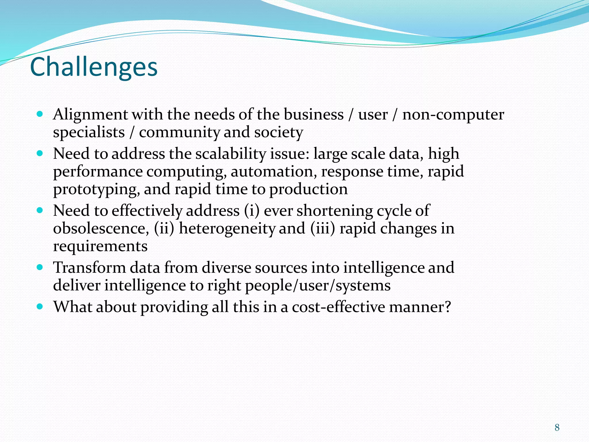 Challenges
 Alignment with the needs of the business / user / non-computer
specialists / community and society
 Need to address the scalability issue: large scale data, high
performance computing, automation, response time, rapid
prototyping, and rapid time to production
 Need to effectively address (i) ever shortening cycle of
obsolescence, (ii) heterogeneity and (iii) rapid changes in
requirements
 Transform data from diverse sources into intelligence and
deliver intelligence to right people/user/systems
 What about providing all this in a cost-effective manner?
8
 