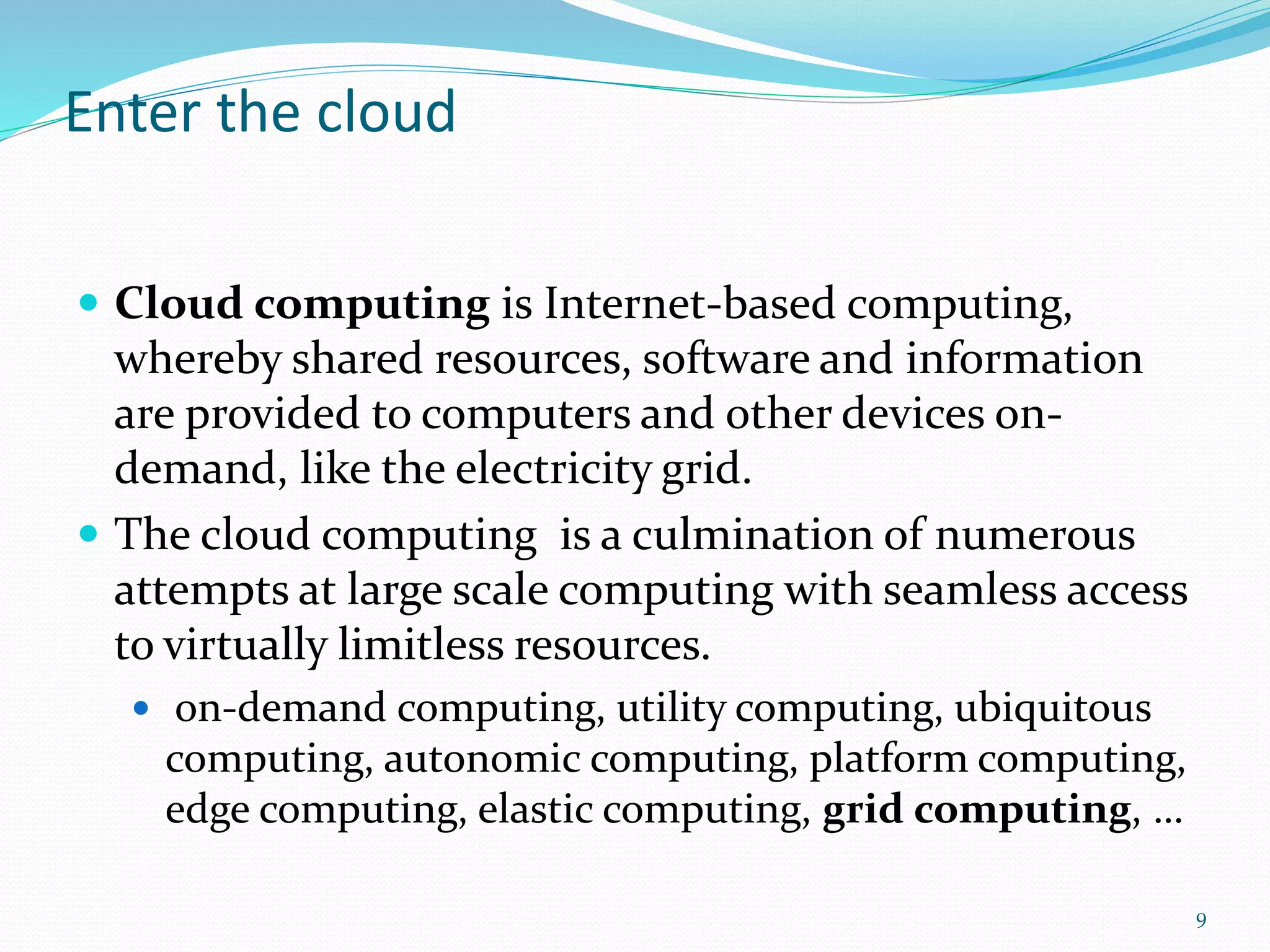 Enter the cloud
 Cloud computing is Internet-based computing,
whereby shared resources, software and information
are provided to computers and other devices on-
demand, like the electricity grid.
 The cloud computing is a culmination of numerous
attempts at large scale computing with seamless access
to virtually limitless resources.
 on-demand computing, utility computing, ubiquitous
computing, autonomic computing, platform computing,
edge computing, elastic computing, grid computing, …
9
 