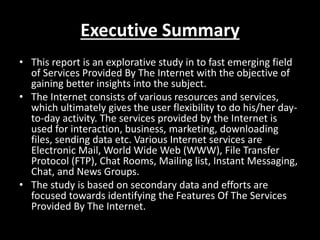 Executive Summary
• This report is an explorative study in to fast emerging field
of Services Provided By The Internet with the objective of
gaining better insights into the subject.
• The Internet consists of various resources and services,
which ultimately gives the user flexibility to do his/her day-
to-day activity. The services provided by the Internet is
used for interaction, business, marketing, downloading
files, sending data etc. Various Internet services are
Electronic Mail, World Wide Web (WWW), File Transfer
Protocol (FTP), Chat Rooms, Mailing list, Instant Messaging,
Chat, and News Groups.
• The study is based on secondary data and efforts are
focused towards identifying the Features Of The Services
Provided By The Internet.
 