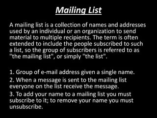 Mailing List
A mailing list is a collection of names and addresses
used by an individual or an organization to send
material to multiple recipients. The term is often
extended to include the people subscribed to such
a list, so the group of subscribers is referred to as
"the mailing list", or simply "the list".
1. Group of e-mail address given a single name.
2. When a message is sent to the mailing list
everyone on the list receive the message.
3. To add your name to a mailing list you must
subscribe to it; to remove your name you must
unsubscribe.
 