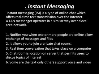 . Instant Messaging
Instant messaging (IM) is a type of online chat which
offers real-time text transmission over the Internet.
A LAN messenger operates in a similar way over alocal
area network.
1. Notifies you when one or more people are online allow
exchange of messages and files
2. It allows you to join a private chat rooms.
3. Real time conversation that takes place on a computer
5. Chat room is location on server that permits users to
discus topics of interest
6. Some are the text only others support voice and video
 