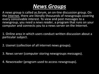 News Groups
A news group is called as forum, an on-line discussion group. On
the Internet, there are literally thousands of newsgroups covering
every conceivable interest. To view and post messages to a
newsgroup, you need a news reader, a program that runs on your
computer and connects you to a news server on the Internet.
1. Online area in which users conduct written discussion about a
particular subject.
2. Usenet (collection of all internet news groups).
3. News server (computer storing newsgroups messages).
4. Newsreader (program used to access newsgroups).
 