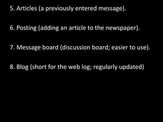 5. Articles (a previously entered message).
6. Posting (adding an article to the newspaper).
7. Message board (discussion board; easier to use).
8. Blog (short for the web log; regularly updated)
 