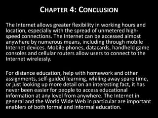 CHAPTER 4: CONCLUSION
The Internet allows greater flexibility in working hours and
location, especially with the spread of unmetered high-
speed connections. The Internet can be accessed almost
anywhere by numerous means, including through mobile
Internet devices. Mobile phones, datacards, handheld game
consoles and cellular routers allow users to connect to the
Internet wirelessly.
For distance education, help with homework and other
assignments, self-guided learning, whiling away spare time,
or just looking up more detail on an interesting fact, it has
never been easier for people to access educational
information at any level from anywhere. The Internet in
general and the World Wide Web in particular are important
enablers of both formal and informal education.
 