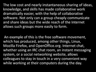 The low cost and nearly instantaneous sharing of ideas,
knowledge, and skills has made collaborative work
dramatically easier, with the help of collaborative
software. Not only can a group cheaply communicate
and share ideas but the wide reach of the Internet
allows such groups more easily to form.
An example of this is the free software movement,
which has produced, among other things, Linux,
Mozilla Firefox, and OpenOffice.org. Internet chat,
whether using an IRC chat room, an instant messaging
system, or a social networking website, allows
colleagues to stay in touch in a very convenient way
while working at their computers during the day.
 
