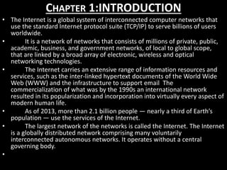 CHAPTER 1:INTRODUCTION
• The Internet is a global system of interconnected computer networks that
use the standard Internet protocol suite (TCP/IP) to serve billions of users
worldwide.
• It is a network of networks that consists of millions of private, public,
academic, business, and government networks, of local to global scope,
that are linked by a broad array of electronic, wireless and optical
networking technologies.
• The Internet carries an extensive range of information resources and
services, such as the inter-linked hypertext documents of the World Wide
Web (WWW) and the infrastructure to support email The
commercialization of what was by the 1990s an international network
resulted in its popularization and incorporation into virtually every aspect of
modern human life.
• As of 2013, more than 2.1 billion people — nearly a third of Earth’s
population — use the services of the Internet.
• The largest network of the networks is called the Internet. The Internet
is a globally distributed network comprising many voluntarily
interconnected autonomous networks. It operates without a central
governing body.
•
 