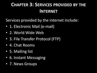 CHAPTER 3: SERVICES PROVIDED BY THE
INTERNET
Services provided by the internet include:
• 1. Electronic Mail (e-mail)
• 2. World Wide Web
• 3. File Transfer Protocol (FTP)
• 4. Chat Rooms
• 5. Mailing list
• 6. Instant Messaging
• 7. News Groups
 