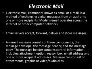 Electronic Mail
• Electronic mail, commonly known as email or e-mail, is a
method of exchanging digital messages from an author to
one or more recipients. Modern email operates across the
Internet or other computer networks.
• Email servers accept, forward, deliver and store messages.
• An email message consists of three components, the
message envelope, the message header, and the message
body. The message header contains control information,
including attachment option, reason box, email address and
one or more recipient addresses. Message can consist of
attachments, graphic or video/audio clips.
 