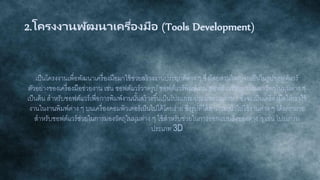 2.โครงงานพัฒนาเครื่องมือ (Tools Development)
เป็นโครงงานเพื่อพัฒนาเครื่องมือมาใช้ช่วยสร้างงานประยุกต์ต่าง ๆ ซึ่งโดยส่วนใหญ่จะเป็นในรูปซอฟต์แวร์
ตัวอย่างของเครื่องมือช่วยงาน เช่น ซอฟต์แวร์วาดรูป ซอฟต์แวร์พิมพ์งาน ซอฟต์แวร์ช่วยการมองวัตถุในมุมต่าง ๆ
เป็นต้น สาหรับซอฟต์แวร์เพื่อการพิมพ์งานนั้นสร้างขึ้นเป็นโปรแกรมประมวลผลภาษา ซึ่งจะเป็นเครื่องมือให้เราใช้
งานในงานพิมพ์ต่าง ๆ บนเครื่องคอมพิวเตอร์เป็นไปได้โดยง่าย ซึ่งรูปที่ได้สามารถนาไปใช้งานต่าง ๆ ได้มากมาย
สาหรับซอฟต์แวร์ช่วยในการมองวัตถุในมุมต่าง ๆ ใช้สาหรับช่วยในการออกแบบสิ่งของต่าง ๆ เช่น โปรแกรม
ประเภท 3D
 