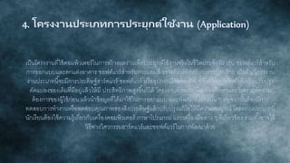 4. โครงงานประเภทการประยุกต์ใช้งาน (Application)
เป็นโครงงานที่ใช้คอมพิวเตอร์ในการสร้างผลงานเพื่อประยุกต์ใช้งานจริงในชีวิตประจาวัน เช่น ซอฟต์แวร์สาหรับ
การออกแบบและตกแต่งอาคาร ซอฟต์แวร์สาหรับการผสมสี ซอฟต์แวร์สาหรับการระบุคนร้าย เป็นต้น โครงงาน
งานประเภทนี้จะมีการประดิษฐ์ฮาร์ดแวร์ ซอฟต์แวร์ หรืออุปกรณ์ใช้สอยต่าง ๆ ซึ่งอาจจะสร้างใหม่หรือปรับปรุง
ดัดแปลงของเดิมที่มีอยู่แล้วให้มี ประสิทธิภาพสูงขึ้นก็ได้ โครงงานลักษณะนี้จะต้องศึกษาและวิเคราะห์ความ
ต้องการของผู้ใช้ก่อน แล้วนาข้อมูลที่ได้มาใช้ในการออกแบบ และพัฒนาสิ่งของนั้น ๆ ต่อจากนั้นต้องมีการ
ทดสอบการทางานหรือทดสอบคุณภาพของสิ่งประดิษฐ์แล้วปรับปรุงแก้ไขให้มีความสมบูรณ์ โครงงานประเภทนี้
นักเรียนต้องใช้ความรู้เกี่ยวกับเครื่องคอมพิวเตอร์ ภาษาโปรแกรม และเครื่องมือต่าง ๆ ที่เกี่ยวข้อง รวมทั้งอาจใช้
วิธีทางวิศวกรรมฮาร์ดแวร์และซอฟต์แวร์ในการพัฒนาด้วย
 