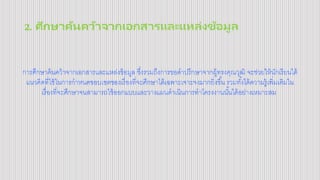 2. ศึกษาค้นคว้าจากเอกสารและแหล่งข้อมูล
การศึกษาค้นคว้าจากเอกสารและแหล่งข้อมูล ซึ่งรวมถึงการขอคาปรึกษาจากผู้ทรงคุณวุฒิ จะช่วยให้นักเรียนได้
แนวคิดที่ใช้ในการกาหนดขอบเขตของเรื่องที่จะศึกษาได้เฉพาะเจาะจงมากยิ่งขึ้น รวมทั้งได้ความรู้เพิ่มเติมใน
เรื่องที่จะศึกษาจนสามารถใช้ออกแบบและวางแผนดาเนินการทาโครงงานนั้นได้อย่างเหมาะสม
 