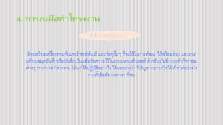 4. การลงมือทาโครงงาน
ต้องเตรียมเครื่องคอมพิวเตอร์ ซอฟต์แวร์ และวัสดุอื่นๆ ที่จะใช้ในการพัฒนาให้พร้อมด้วย และควร
เตรียมสมุดบันทึกหรือบันทึกเป็นแฟ้มข้อความไว้ในระบบคอมพิวเตอร์ สาหรับบันทึกการทากิจกรรม
ต่างๆ ระหว่างทาโครงงาน ได้แก่ ได้ปฏิบัติอย่างไร ได้ผลอย่างไร มีปัญหาและแก้ไขได้หรือไม่อย่างไร
รวมทั้งข้อสังเกตต่างๆ ที่พบ
4.1 การเตรียมการ
 