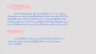 สรุปผลและข้อเสนอแนะ อธิบายผลสรุปที่ได้จากการทา งาน ถ้ามีการ
ตั้งสมมติฐานควรระบุด้วยว่าข้อมูลที่ได้สนับสนุนหรือคัดค้านสมมติฐานที่ตั้งไว้หรือ
ยังสรุปไม่ได้ นอกจากนั้นยังควรกล่าวถึงการนา ผลการทดลองหรือพัฒนาไปใช้
ประโยชน์ อุปสรรคของการทาโครงงาน หรือข้อสังเกตที่สาคัญ หรือข้อผิดพลาดบาง
ประการที่เกิดขึ้นจากการทา โครงงานนี้รวมทั้งข้อเสนอแนะเพื่อการปรับปรุงแก้ไข
ประโยชน์ที่ได้รับจากโครงงาน ระบุประโยชน์ที่นักเรียนได้รับจากการ
พัฒนาโครงงานนั้น และประโยชน์ที่ผู้ใช้จะได้รับจากการนาผลงานของ
โครงงานไปใช้ด้วย
5.6 สรุปผลและ
ข้อเสนอแนะ
5.7 ประโยชน์
 