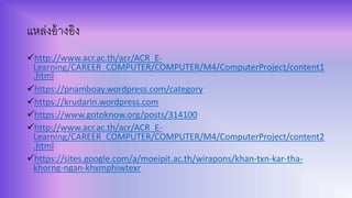 แหล่งอ้างอิง
http://www.acr.ac.th/acr/ACR_E-
Learning/CAREER_COMPUTER/COMPUTER/M4/ComputerProject/content1
.html
https://pnamboay.wordpress.com/category
https://krudarin.wordpress.com
https://www.gotoknow.org/posts/314100
http://www.acr.ac.th/acr/ACR_E-
Learning/CAREER_COMPUTER/COMPUTER/M4/ComputerProject/content2
.html
https://sites.google.com/a/moeipit.ac.th/wirapons/khan-txn-kar-tha-
khorng-ngan-khxmphiwtexr
 