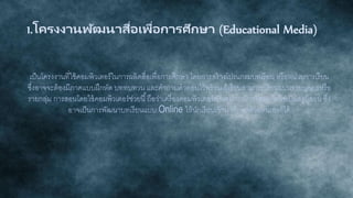 1.โครงงานพัฒนาสื่อเพื่อการศึกษา (Educational Media)
เป็นโครงงานที่ใช้คอมพิวเตอร์ในการผลิตสื่อเพื่อการศึกษา โดยการสร้างโปรแกรมบทเรียน หรือหน่วยการเรียน
ซึ่งอาจจะต้องมีภาคแบบฝึกหัด บททบทวน และคาถามคาตอบไว้พร้อม ผู้เรียนสามารถเรียนแบบรายบุคคลหรือ
รายกลุ่ม การสอนโดยใช้คอมพิวเตอร์ช่วยนี้ถือว่าเครื่องคอมพิวเตอร์เป็นอุปกรณ์การสอน ไม่ใช่เป็นครูผู้สอน ซึ่ง
อาจเป็นการพัฒนาบทเรียนแบบ Online ให้นักเรียนเข้ามาศึกษาด้วยตนเองก็ได้
 