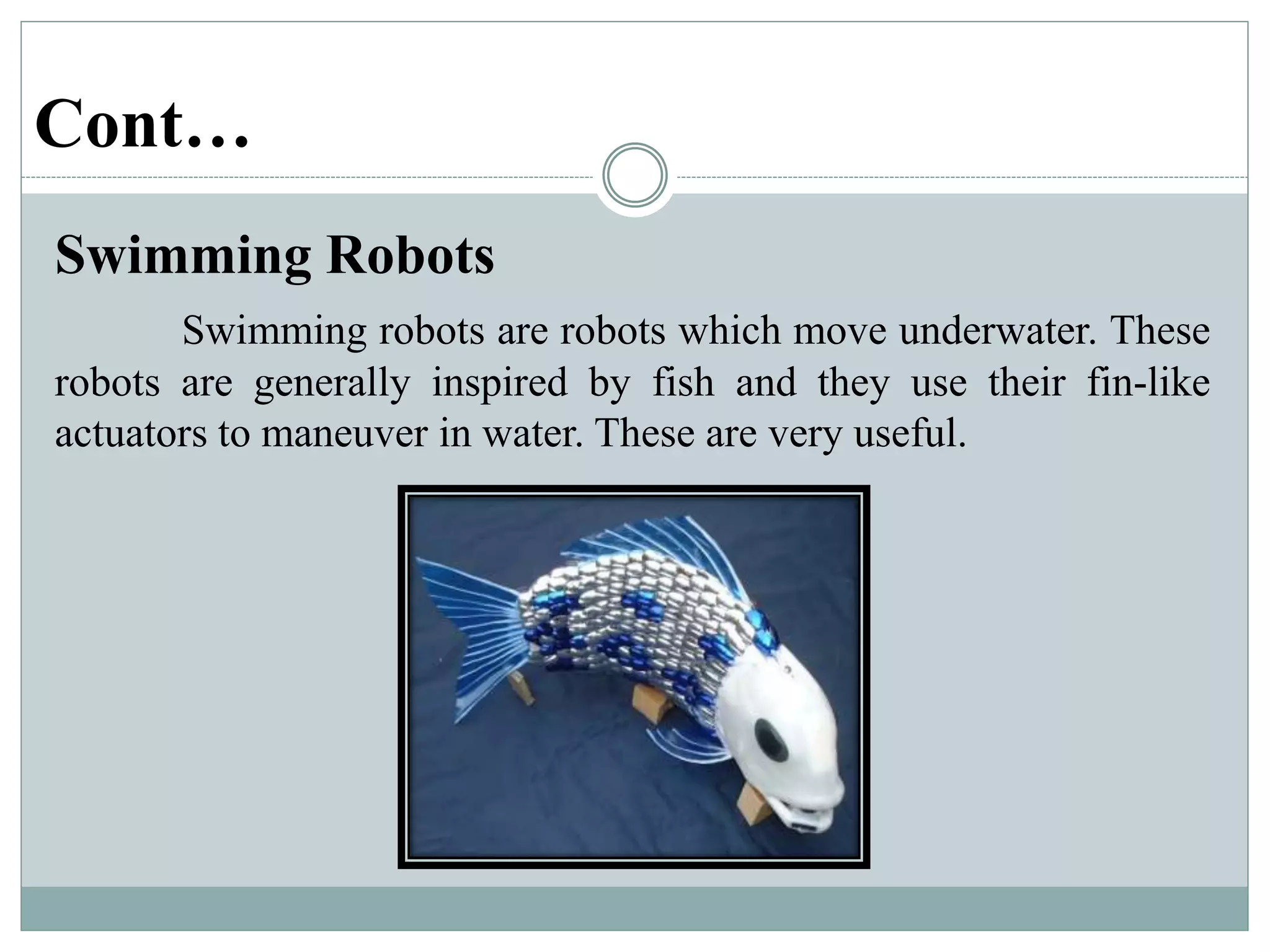Cont…
Swimming Robots
Swimming robots are robots which move underwater. These
robots are generally inspired by fish and they use their fin-like
actuators to maneuver in water. These are very useful.
 
