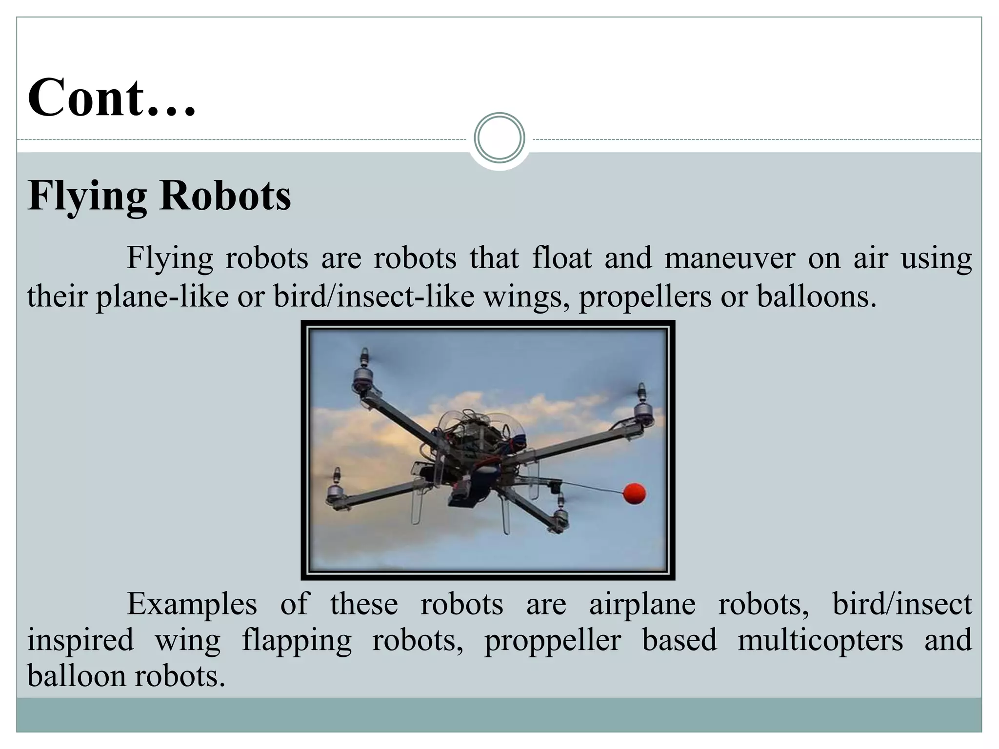 Cont…
Flying Robots
Flying robots are robots that float and maneuver on air using
their plane-like or bird/insect-like wings, propellers or balloons.
Examples of these robots are airplane robots, bird/insect
inspired wing flapping robots, proppeller based multicopters and
balloon robots.
 
