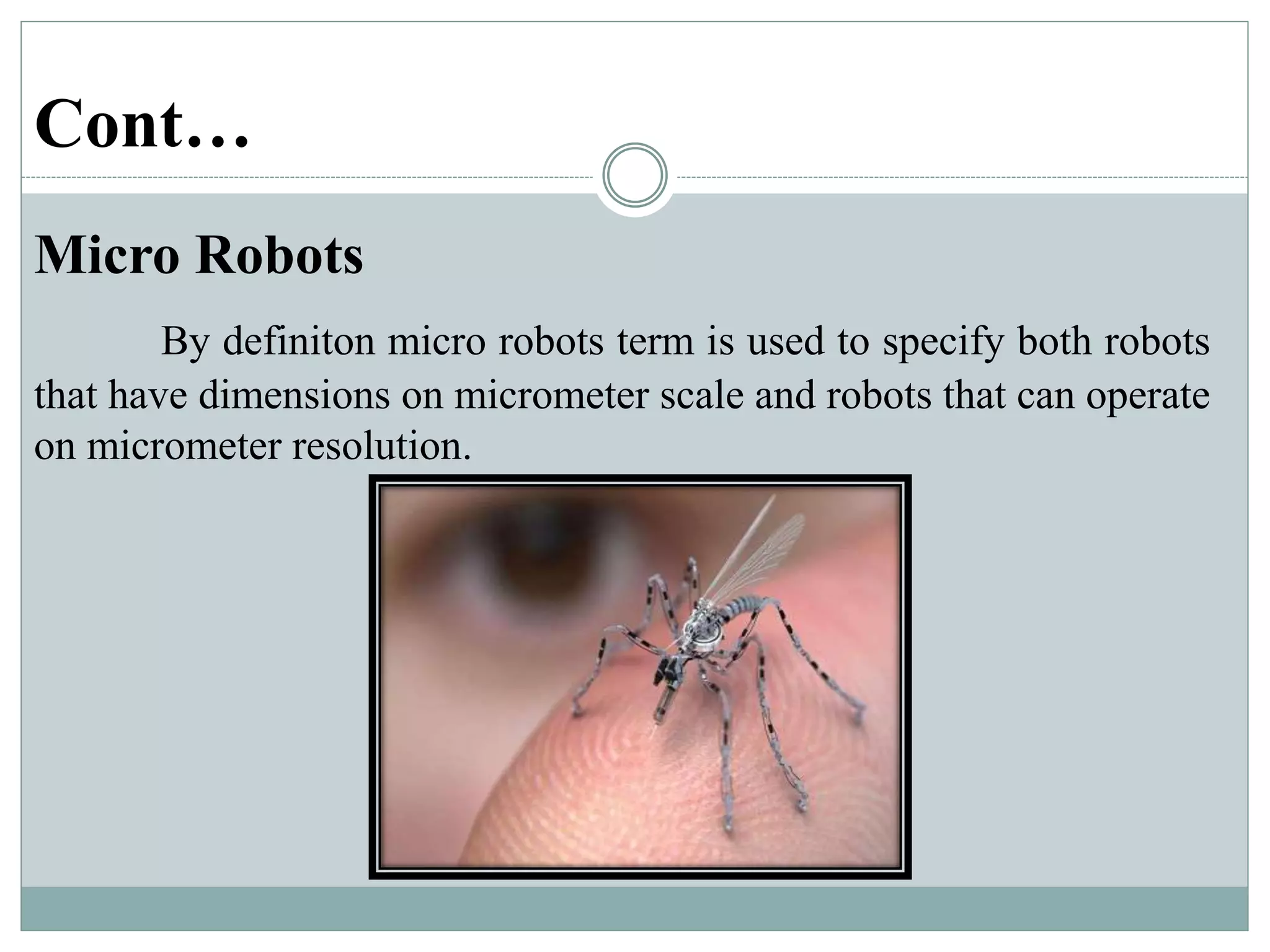 Cont…
Micro Robots
By definiton micro robots term is used to specify both robots
that have dimensions on micrometer scale and robots that can operate
on micrometer resolution.
 