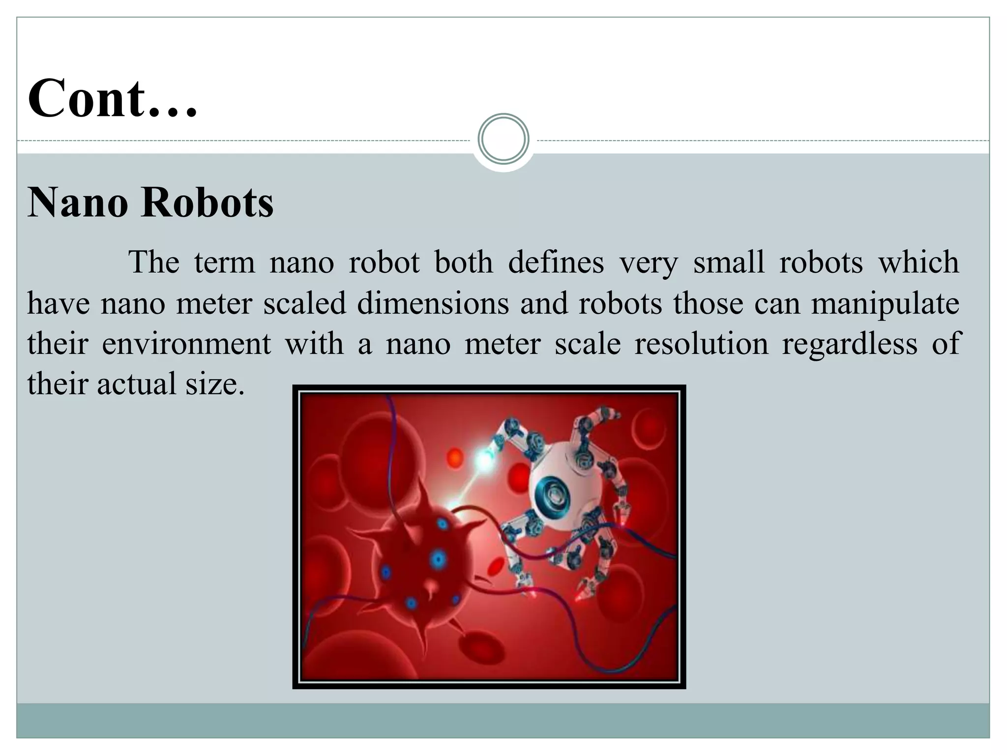 Cont…
Nano Robots
The term nano robot both defines very small robots which
have nano meter scaled dimensions and robots those can manipulate
their environment with a nano meter scale resolution regardless of
their actual size.
 