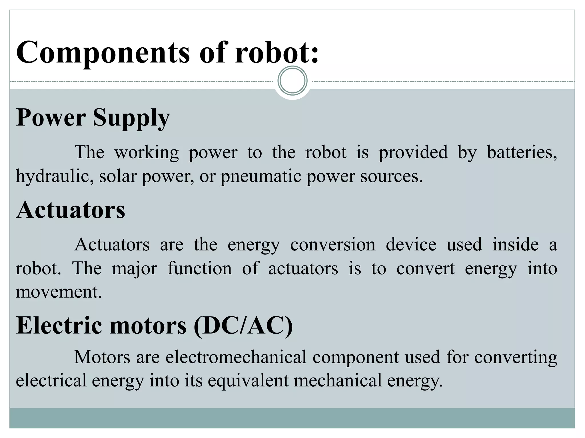 Components of robot:
Power Supply
The working power to the robot is provided by batteries,
hydraulic, solar power, or pneumatic power sources.
Actuators
Actuators are the energy conversion device used inside a
robot. The major function of actuators is to convert energy into
movement.
Electric motors (DC/AC)
Motors are electromechanical component used for converting
electrical energy into its equivalent mechanical energy.
 