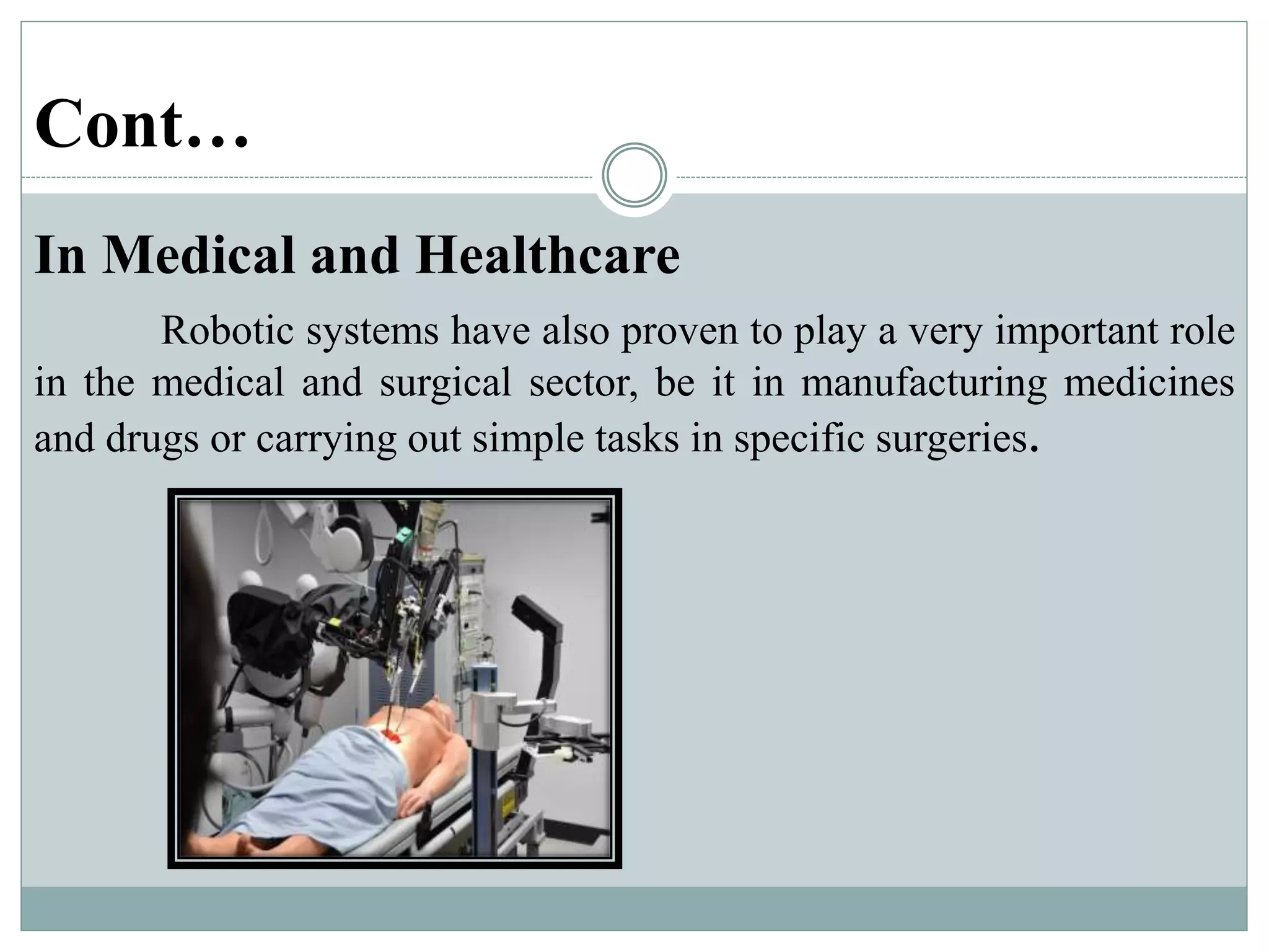Cont…
In Medical and Healthcare
Robotic systems have also proven to play a very important role
in the medical and surgical sector, be it in manufacturing medicines
and drugs or carrying out simple tasks in specific surgeries.
 