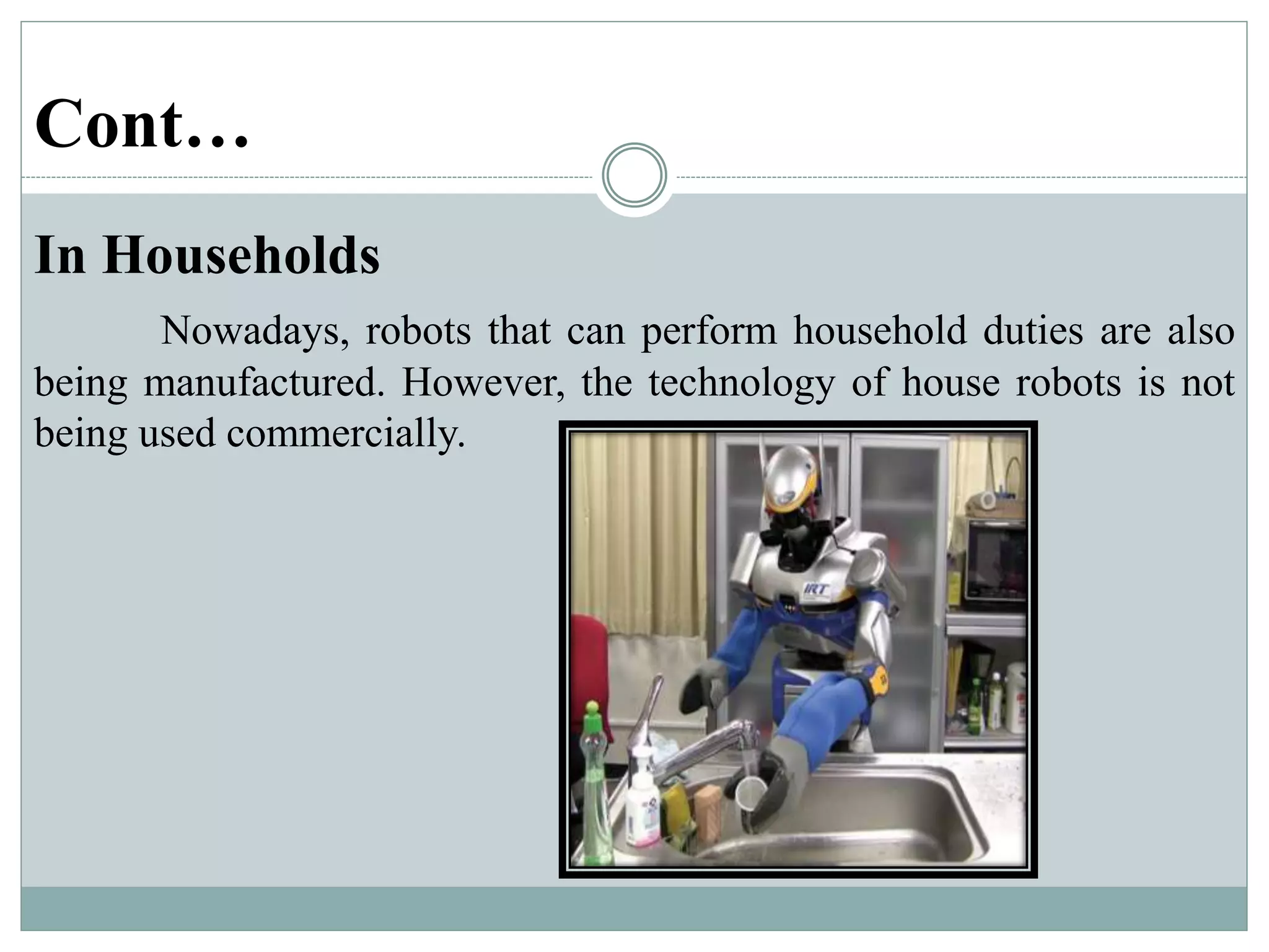 Cont…
In Households
Nowadays, robots that can perform household duties are also
being manufactured. However, the technology of house robots is not
being used commercially.
 