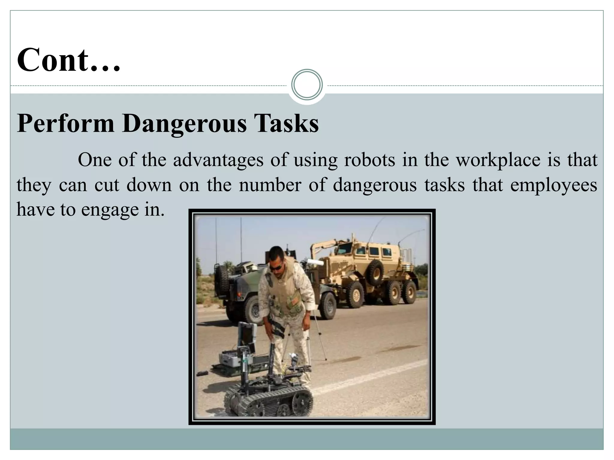Cont…
Perform Dangerous Tasks
One of the advantages of using robots in the workplace is that
they can cut down on the number of dangerous tasks that employees
have to engage in.
 