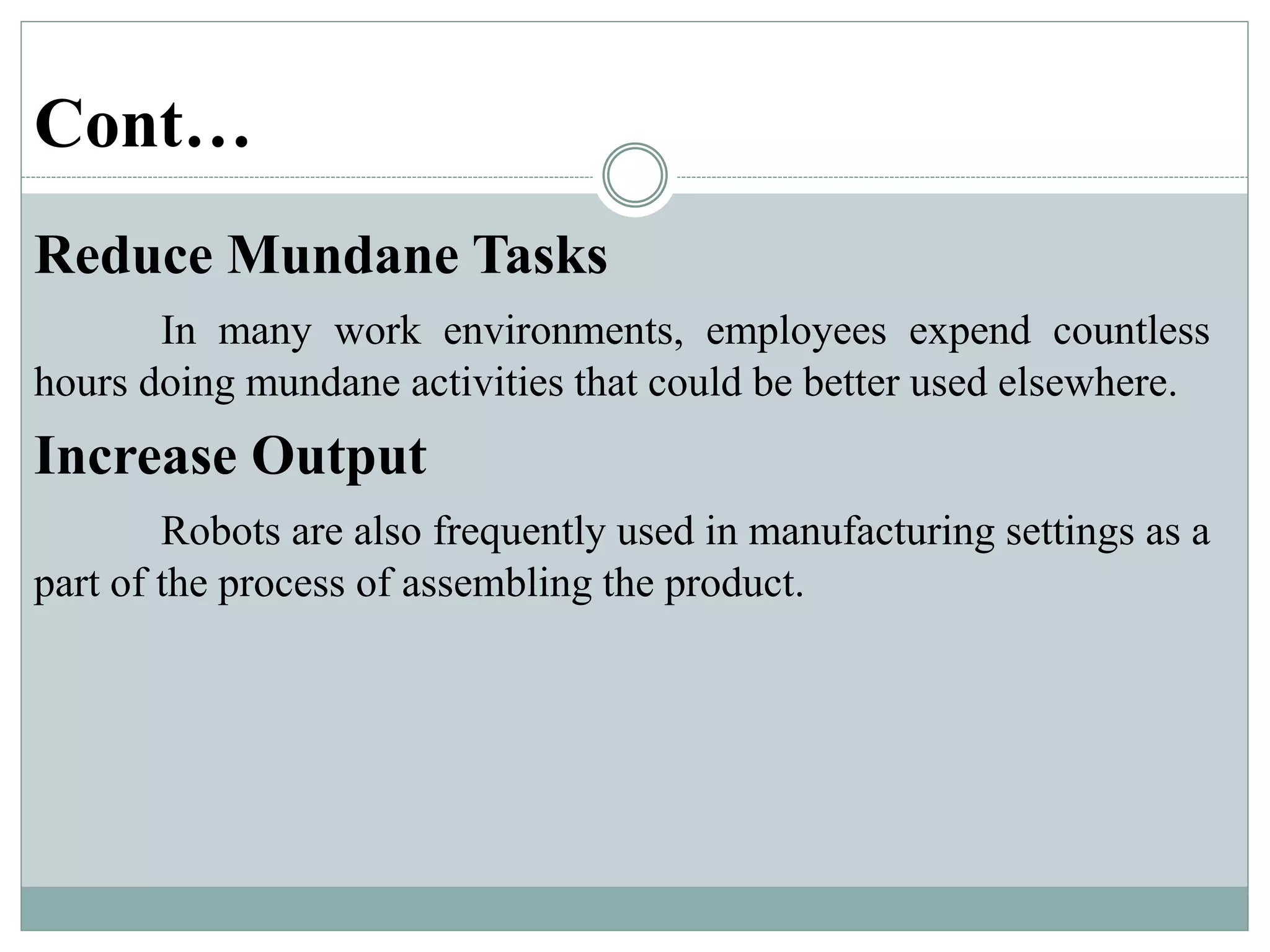 Cont…
Reduce Mundane Tasks
In many work environments, employees expend countless
hours doing mundane activities that could be better used elsewhere.
Increase Output
Robots are also frequently used in manufacturing settings as a
part of the process of assembling the product.
 
