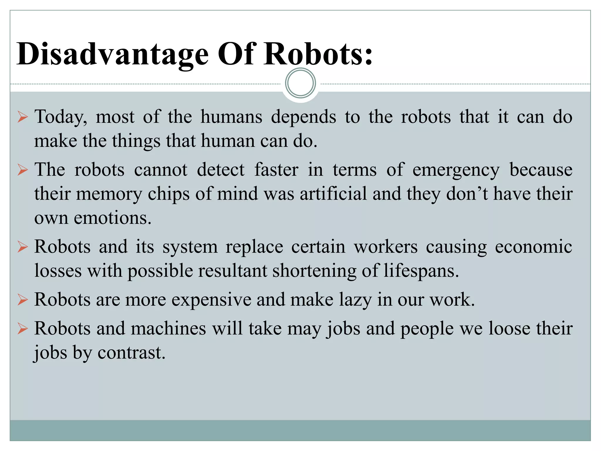 Disadvantage Of Robots:
 Today, most of the humans depends to the robots that it can do
make the things that human can do.
 The robots cannot detect faster in terms of emergency because
their memory chips of mind was artificial and they don’t have their
own emotions.
 Robots and its system replace certain workers causing economic
losses with possible resultant shortening of lifespans.
 Robots are more expensive and make lazy in our work.
 Robots and machines will take may jobs and people we loose their
jobs by contrast.
 