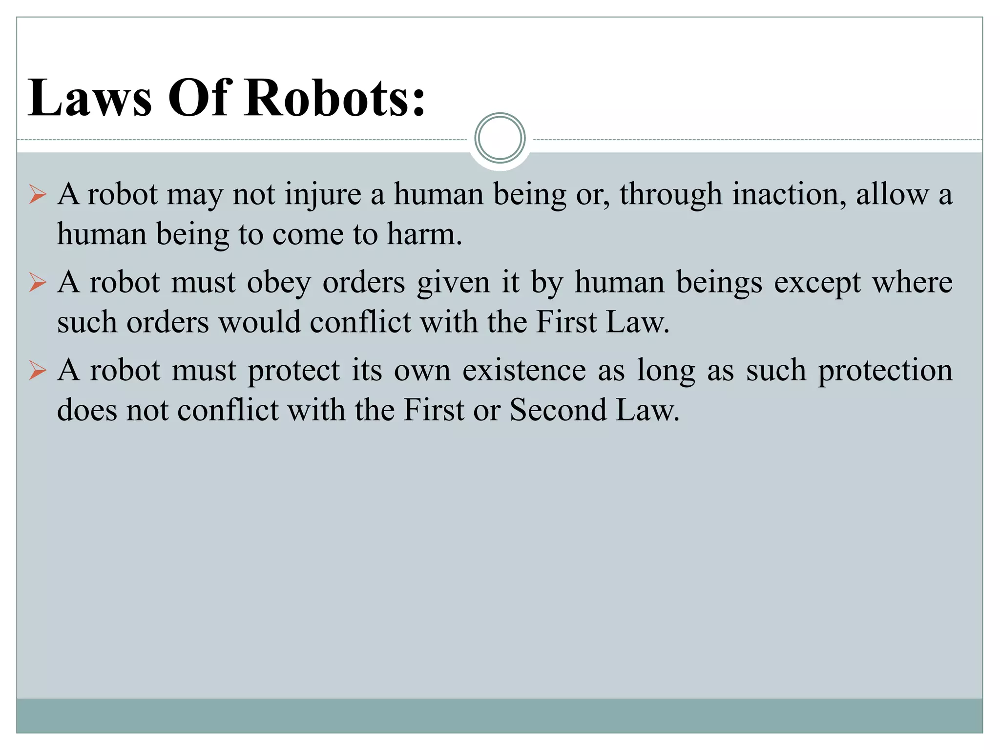 Laws Of Robots:
 A robot may not injure a human being or, through inaction, allow a
human being to come to harm.
 A robot must obey orders given it by human beings except where
such orders would conflict with the First Law.
 A robot must protect its own existence as long as such protection
does not conflict with the First or Second Law.
 