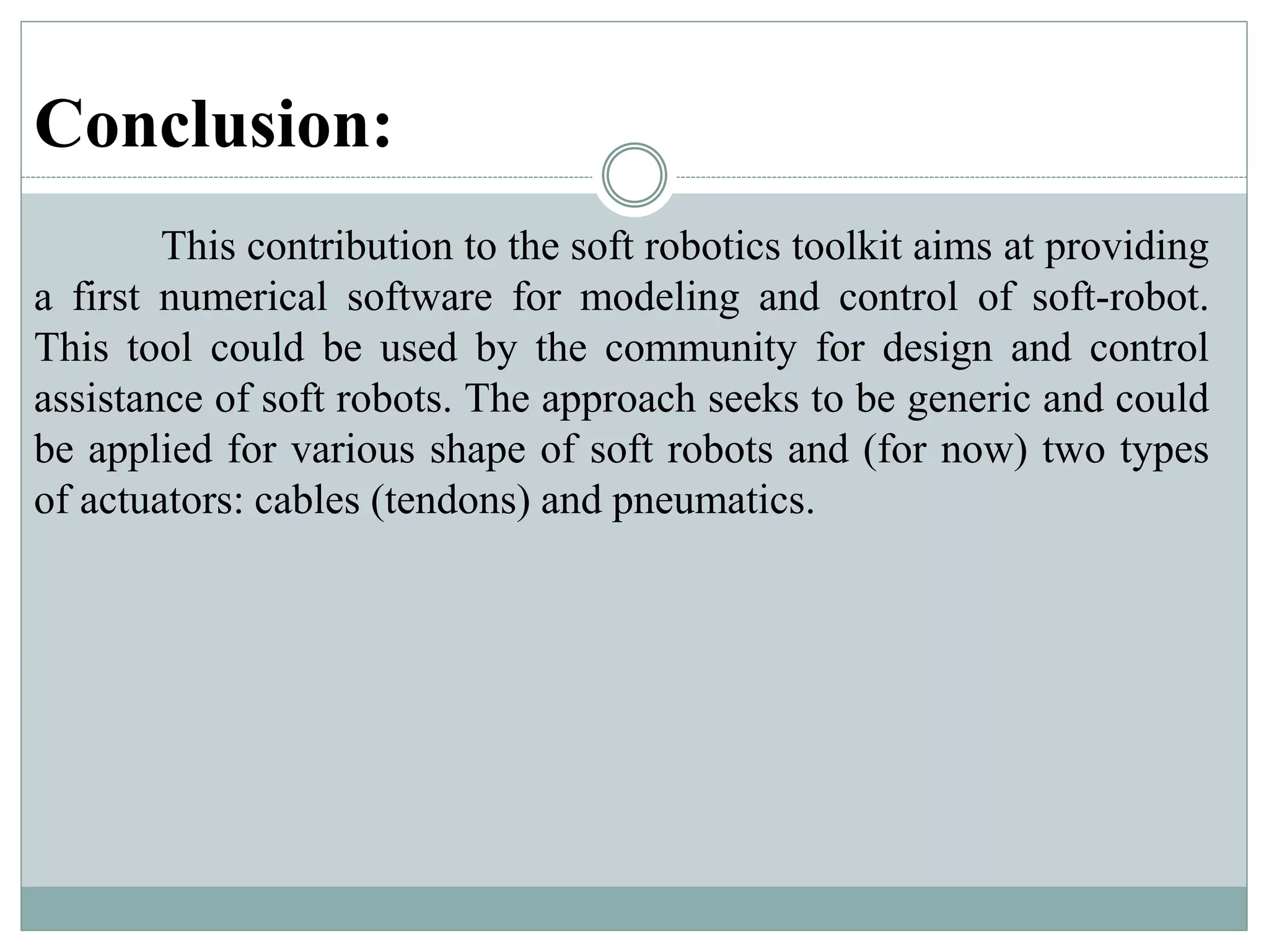 Conclusion:
This contribution to the soft robotics toolkit aims at providing
a first numerical software for modeling and control of soft-robot.
This tool could be used by the community for design and control
assistance of soft robots. The approach seeks to be generic and could
be applied for various shape of soft robots and (for now) two types
of actuators: cables (tendons) and pneumatics.
 