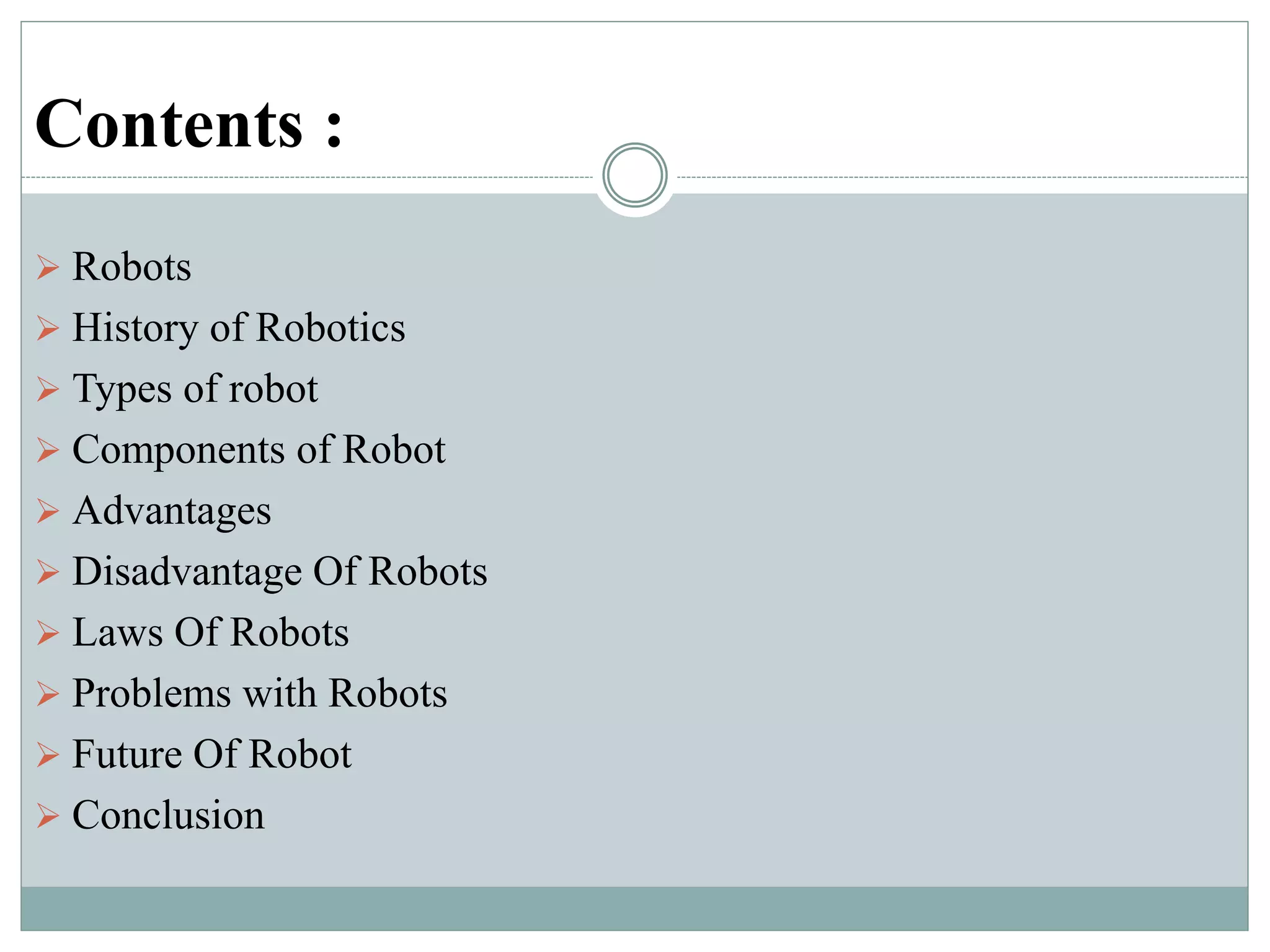 Contents :
 Robots
 History of Robotics
 Types of robot
 Components of Robot
 Advantages
 Disadvantage Of Robots
 Laws Of Robots
 Problems with Robots
 Future Of Robot
 Conclusion
 