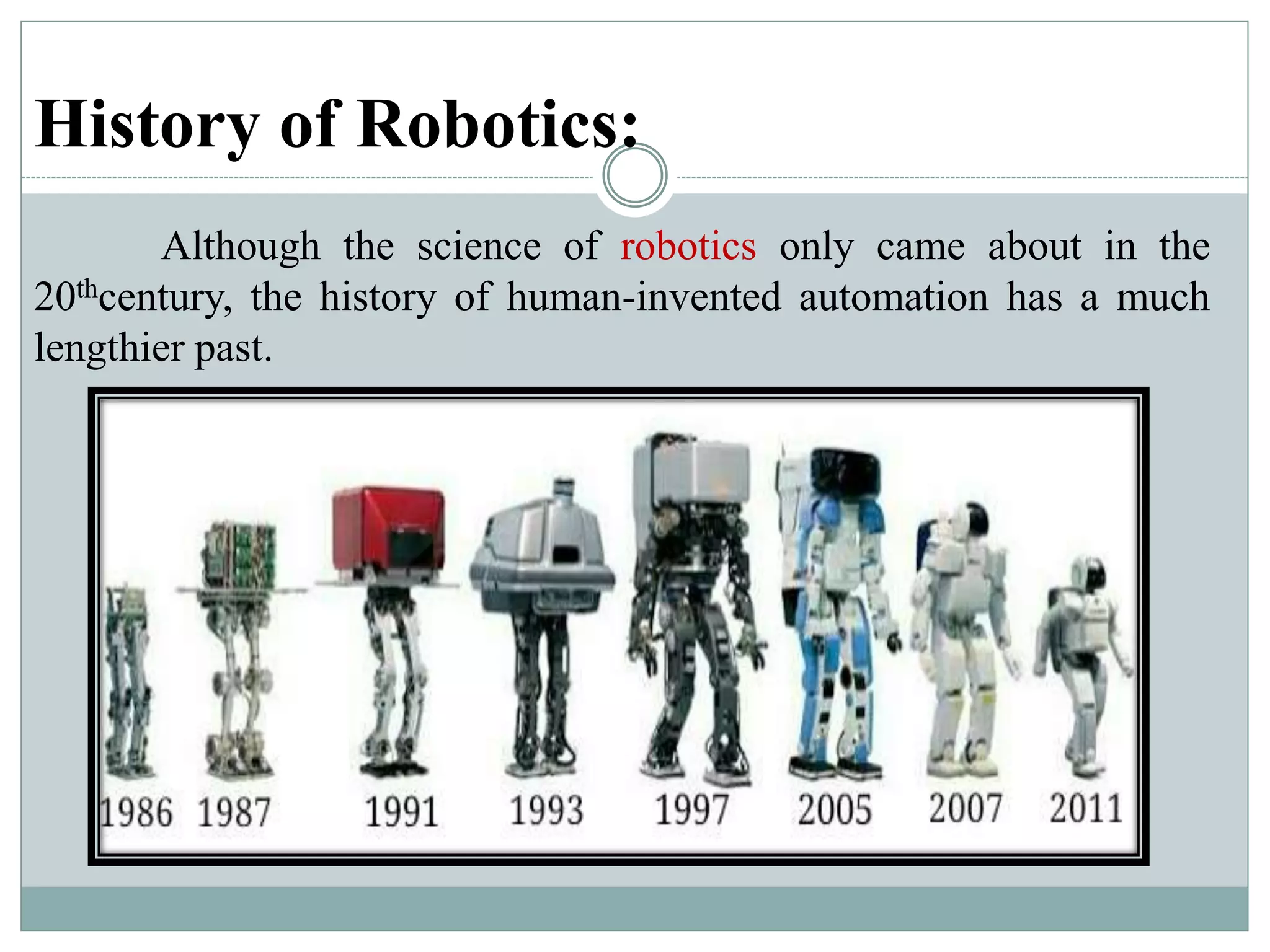History of Robotics:
Although the science of robotics only came about in the
20thcentury, the history of human-invented automation has a much
lengthier past.
 