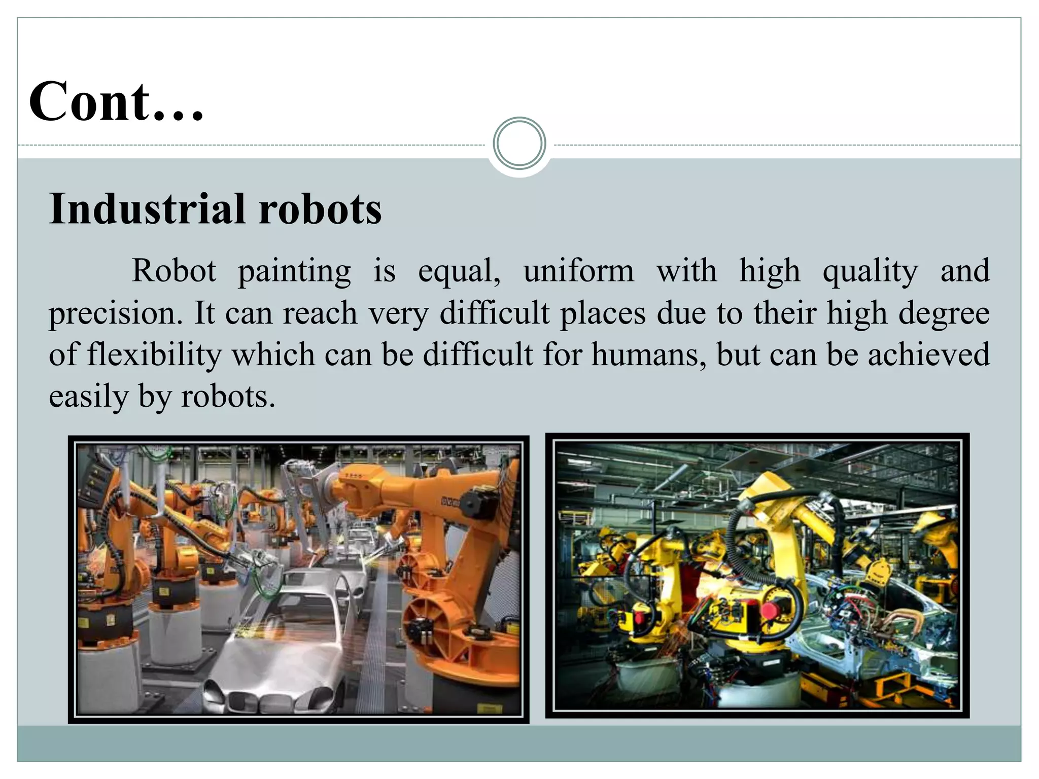 Cont…
Industrial robots
Robot painting is equal, uniform with high quality and
precision. It can reach very difficult places due to their high degree
of flexibility which can be difficult for humans, but can be achieved
easily by robots.
 