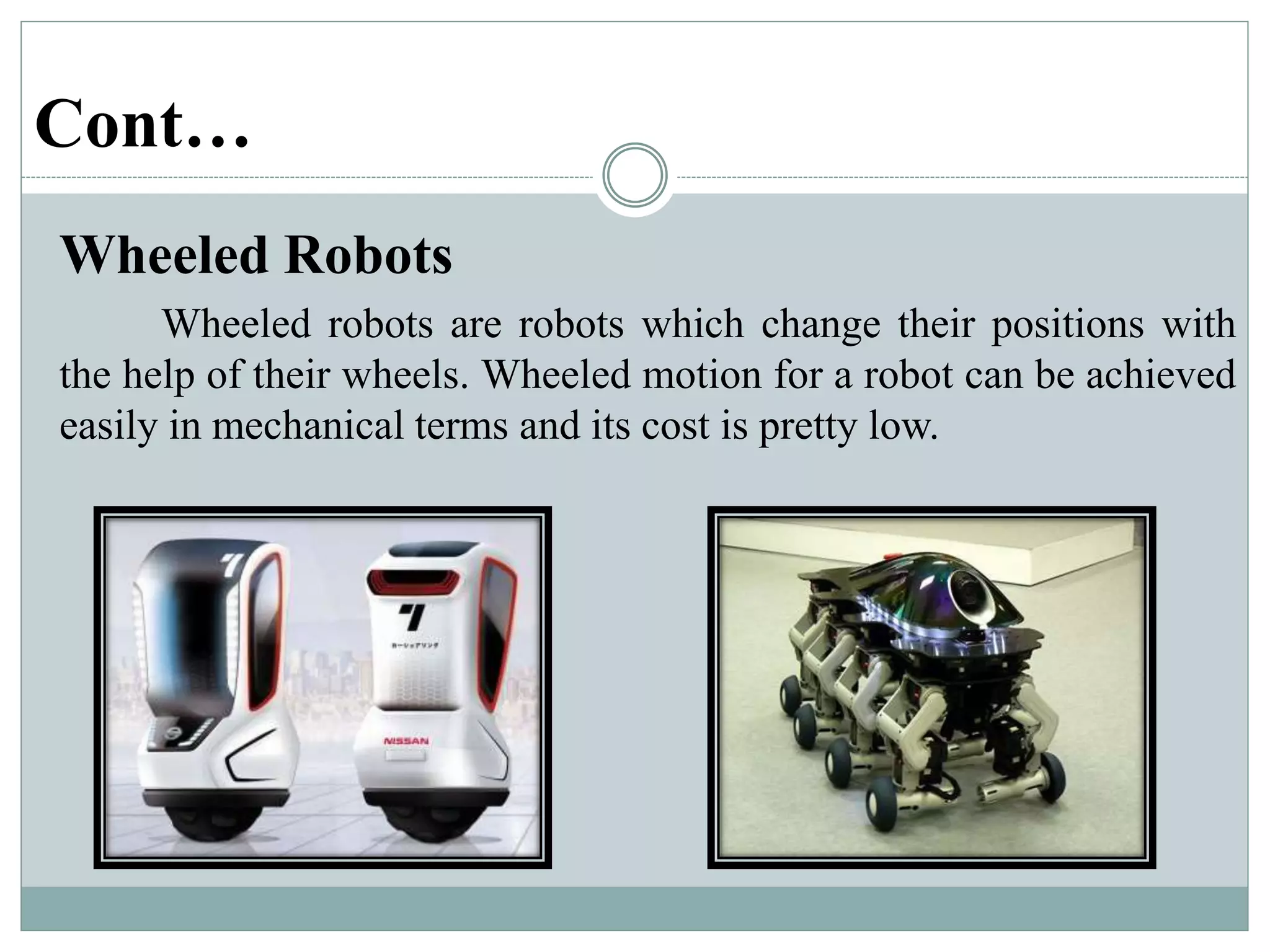 Cont…
Wheeled Robots
Wheeled robots are robots which change their positions with
the help of their wheels. Wheeled motion for a robot can be achieved
easily in mechanical terms and its cost is pretty low.
 