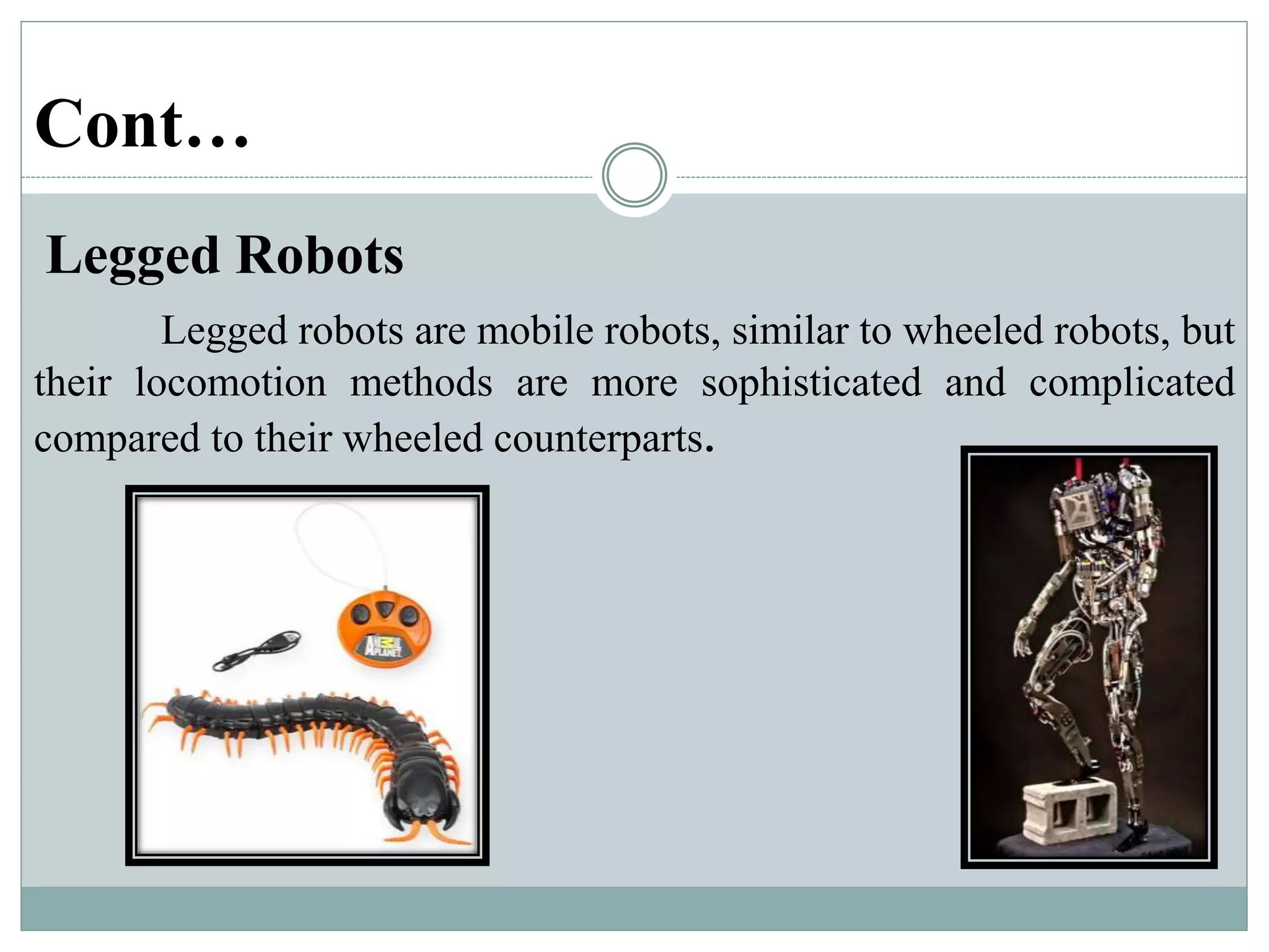 Cont…
Legged Robots
Legged robots are mobile robots, similar to wheeled robots, but
their locomotion methods are more sophisticated and complicated
compared to their wheeled counterparts.
 