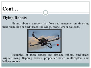 Cont…
Flying Robots
Flying robots are robots that float and maneuver on air using
their plane-like or bird/insect-like wings, propellers or balloons.
Examples of these robots are airplane robots, bird/insect
inspired wing flapping robots, proppeller based multicopters and
balloon robots.
 