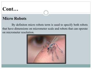 Cont…
Micro Robots
By definiton micro robots term is used to specify both robots
that have dimensions on micrometer scale and robots that can operate
on micrometer resolution.
 