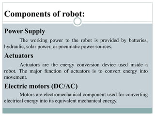 Components of robot:
Power Supply
The working power to the robot is provided by batteries,
hydraulic, solar power, or pneumatic power sources.
Actuators
Actuators are the energy conversion device used inside a
robot. The major function of actuators is to convert energy into
movement.
Electric motors (DC/AC)
Motors are electromechanical component used for converting
electrical energy into its equivalent mechanical energy.
 