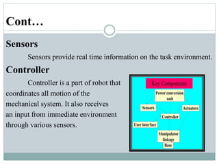 Cont…
Sensors
Sensors provide real time information on the task environment.
Controller
Controller is a part of robot that
coordinates all motion of the
mechanical system. It also receives
an input from immediate environment
through various sensors.
 