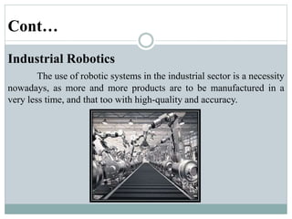 Cont…
Industrial Robotics
The use of robotic systems in the industrial sector is a necessity
nowadays, as more and more products are to be manufactured in a
very less time, and that too with high-quality and accuracy.
 